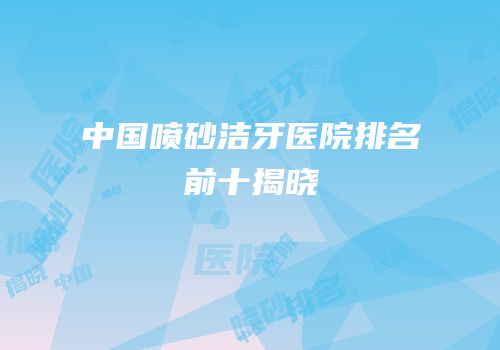 中国喷砂洁牙医院排名前十揭晓