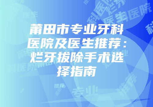 莆田市专业牙科医院及医生推荐：烂牙拔除手术选择指南