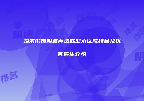 哈尔滨市阴道再造成型术医院排名及优秀医生介绍