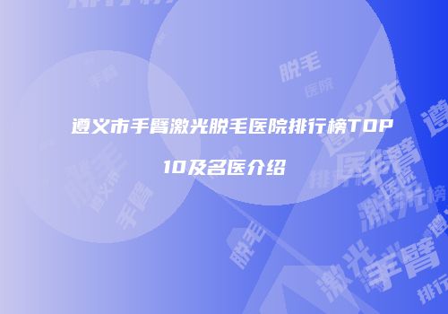 遵义市手臂激光脱毛医院排行榜TOP10及名医介绍