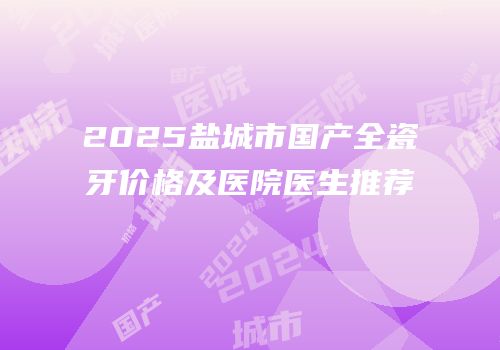 2025盐城市国产全瓷牙价格及医院医生推荐