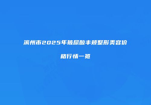 滨州市2025年玻尿酸丰颊整形美容价格行情一览