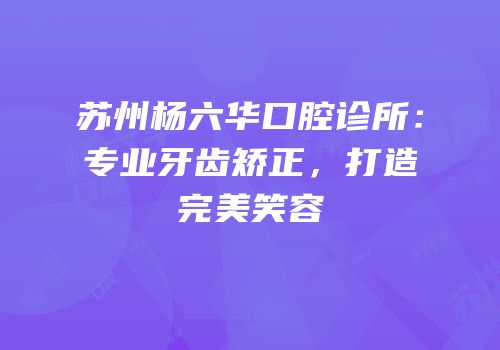 苏州杨六华口腔诊所：专业牙齿矫正，打造完美笑容