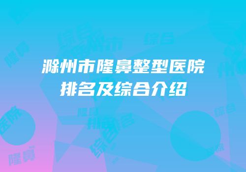 滁州市隆鼻整型医院排名及综合介绍