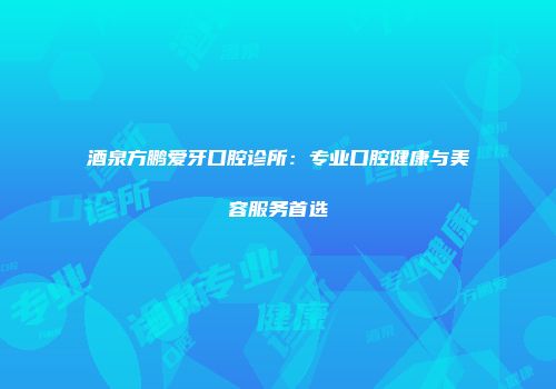 酒泉方鹏爱牙口腔诊所：专业口腔健康与美容服务首选