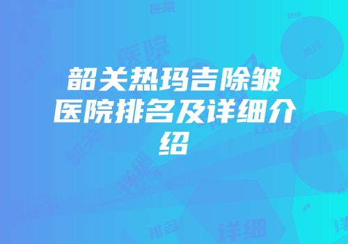 韶关热玛吉除皱医院排名及详细介绍