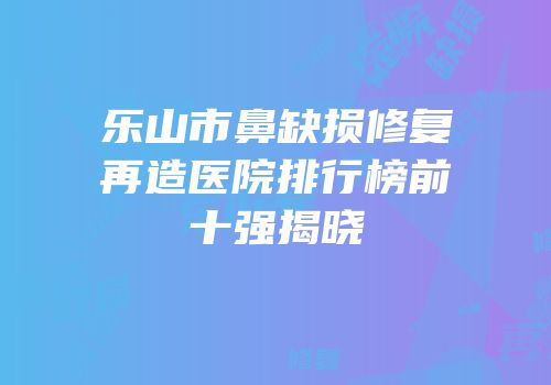 乐山市鼻缺损修复再造医院排行榜前十强揭晓