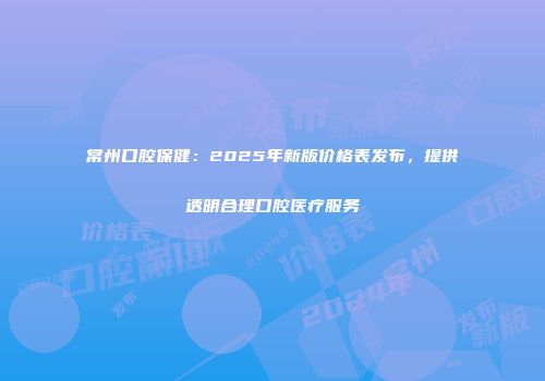 常州口腔保健：2025年新版价格表发布，提供透明合理口腔医疗服务
