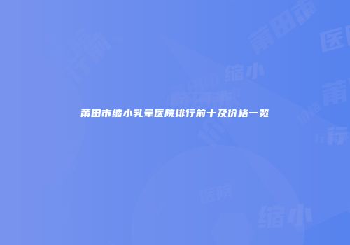 莆田市缩小乳晕医院排行前十及价格一览