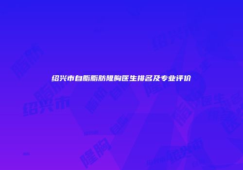绍兴市自脂脂肪隆胸医生排名及专业评价