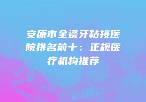 安康市全瓷牙粘接医院排名前十：正规医疗机构推荐
