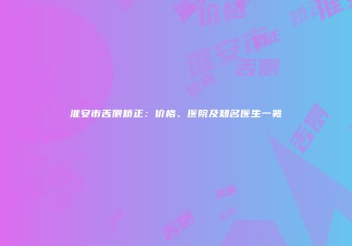 淮安市舌侧矫正：价格、医院及知名医生一览