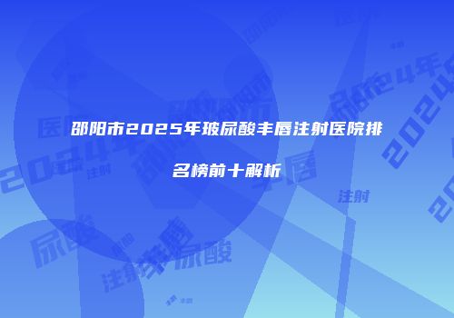 邵阳市2025年玻尿酸丰唇注射医院排名榜前十解析