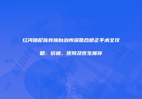 红河哈尼族彝族自治州深覆合矫正手术全攻略：价格、医院及医生推荐