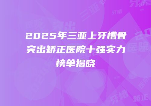 2025年三亚上牙槽骨突出矫正医院十强实力榜单揭晓