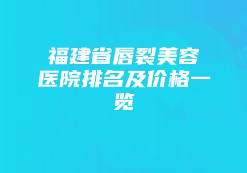 福建省唇裂美容医院排名及价格一览