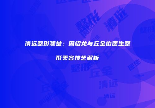 清远整形翘楚：周绍龙与丘金俊医生整形美容技艺解析