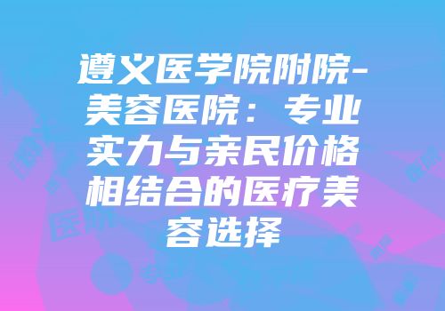 遵义医学院附院-美容医院：专业实力与亲民价格相结合的医疗美容选择