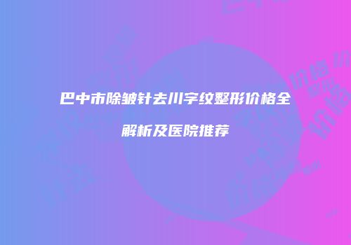 巴中市除皱针去川字纹整形价格全解析及医院推荐