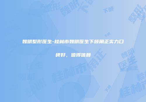 魏明整形医生-桂林市魏明医生下颌角正实力口碑好，值得信赖