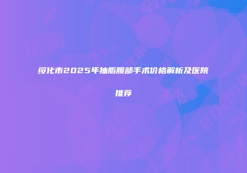 绥化市2025年抽脂腹部手术价格解析及医院推荐