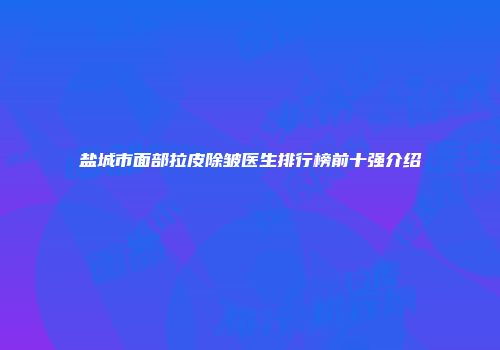 盐城市面部拉皮除皱医生排行榜前十强介绍
