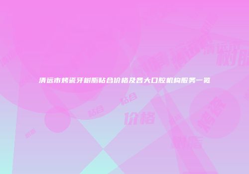 清远市烤瓷牙树脂粘合价格及各大口腔机构服务一览