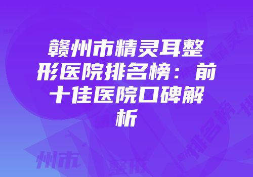 赣州市精灵耳整形医院排名榜：前十佳医院口碑解析