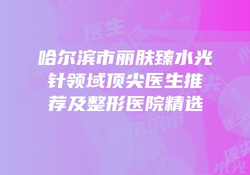 哈尔滨市丽肤臻水光针领域顶尖医生推荐及整形医院精选