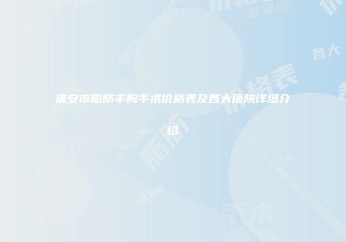 淮安市脂肪丰胸手术价格表及各大医院详细介绍