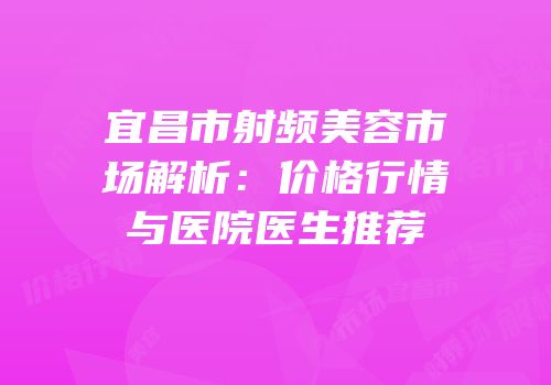 宜昌市射频美容市场解析：价格行情与医院医生推荐