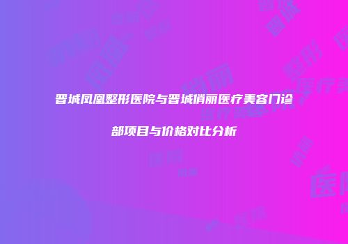 晋城凤凰整形医院与晋城俏丽医疗美容门诊部项目与价格对比分析