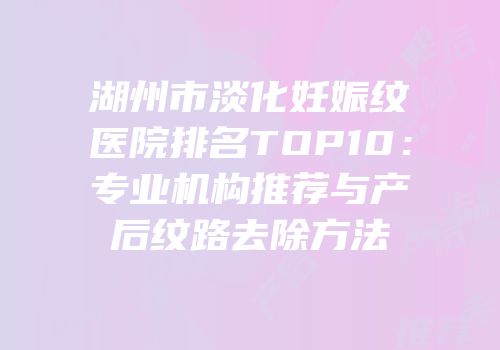 湖州市淡化妊娠纹医院排名TOP10：专业机构推荐与产后纹路去除方法