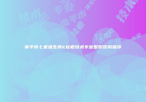 南平市七家维生素E祛疤技术专业整形医院推荐