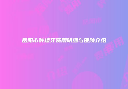 岳阳市种植牙费用明细与医院介绍
