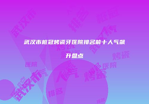 武汉市桩冠烤瓷牙医院排名前十人气飙升盘点