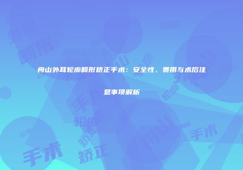 舟山外耳轮廓畸形矫正手术：安全性、费用与术后注意事项解析