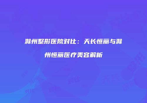 滁州整形医院对比：天长恒丽与滁州恒丽医疗美容解析