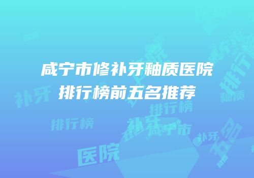 咸宁市修补牙釉质医院排行榜前五名推荐