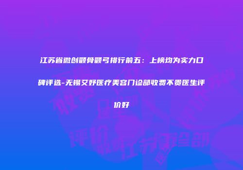 江苏省微创颧骨颧弓排行前五：上榜均为实力口碑评选-无锡艾妤医疗美容门诊部收费不贵医生评价好