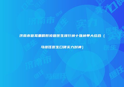济南市做耳垂畸形修复医生排行榜十强榜单大综合（马继任医生口碑实力封神）