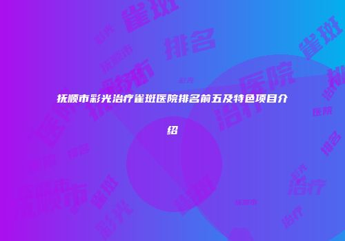 抚顺市彩光治疗雀斑医院排名前五及特色项目介绍