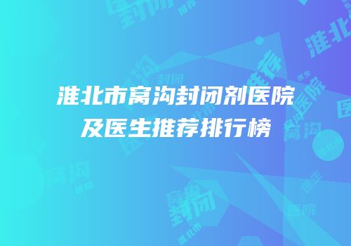淮北市窝沟封闭剂医院及医生推荐排行榜