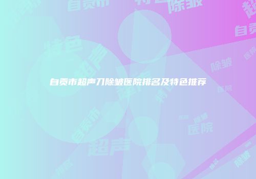 自贡市超声刀除皱医院排名及特色推荐