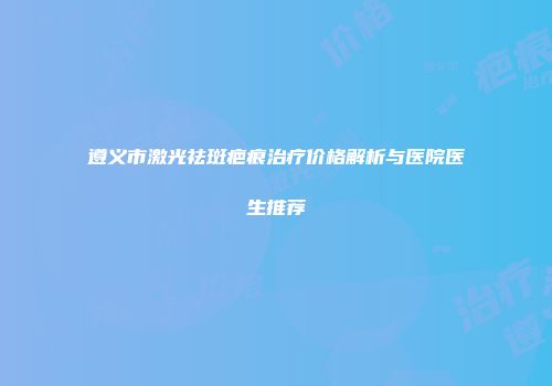 遵义市激光祛斑疤痕治疗价格解析与医院医生推荐