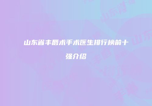 山东省丰唇术手术医生排行榜前十强介绍