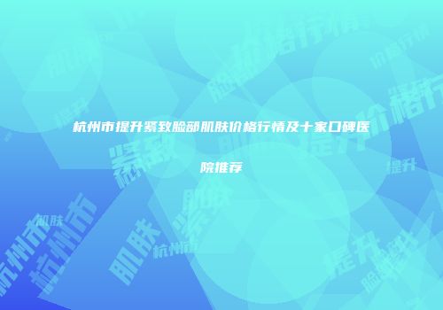 杭州市提升紧致脸部肌肤价格行情及十家口碑医院推荐