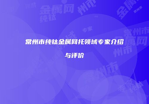 常州市纯钛金属网托领域专家介绍与评价