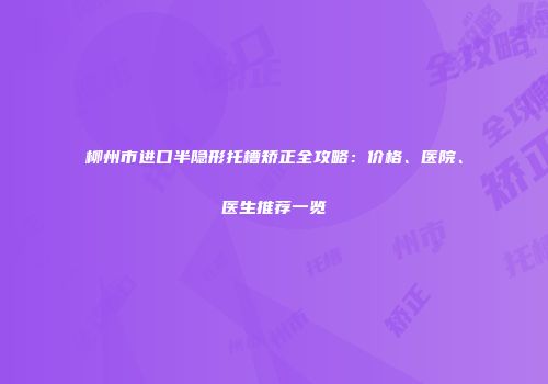 柳州市进口半隐形托槽矫正全攻略：价格、医院、医生推荐一览