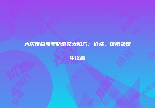 大庆市自体脂肪填充太阳穴：价格、医院及医生详解